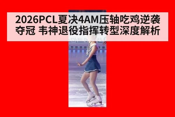 2026PCL夏决4AM压轴吃鸡逆袭夺冠 韦神退役指挥转型深度解析